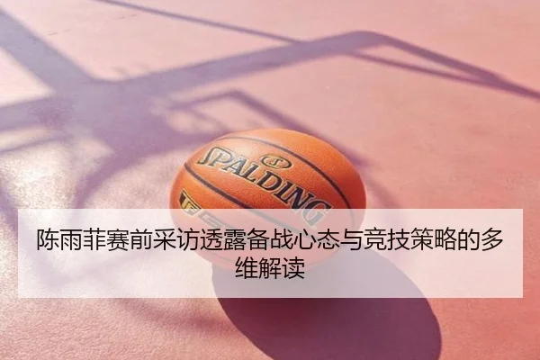 陈雨菲赛前采访透露备战心态与竞技策略的多维解读