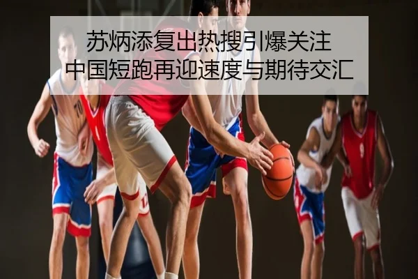 苏炳添复出热搜引爆关注 中国短跑再迎速度与期待交汇