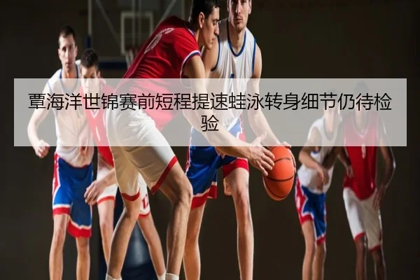 覃海洋世锦赛前短程提速蛙泳转身细节仍待检验