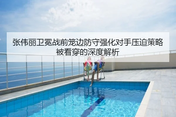 张伟丽卫冕战前笼边防守强化对手压迫策略被看穿的深度解析