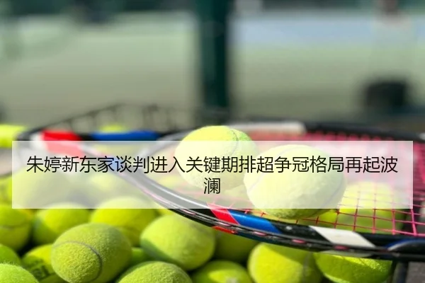 朱婷新东家谈判进入关键期排超争冠格局再起波澜