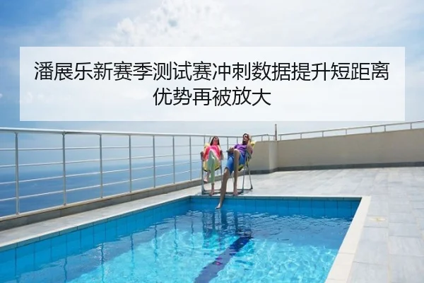 潘展乐新赛季测试赛冲刺数据提升短距离优势再被放大