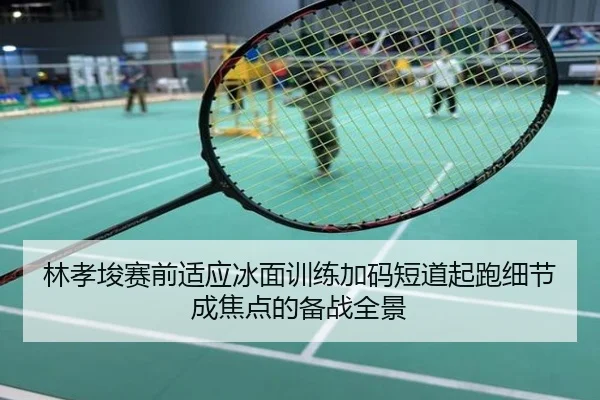 林孝埈赛前适应冰面训练加码短道起跑细节成焦点的备战全景