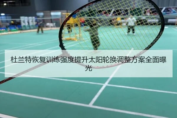 杜兰特恢复训练强度提升太阳轮换调整方案全面曝光